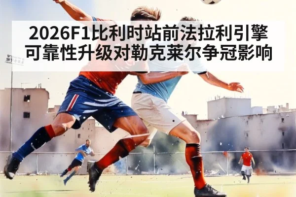2026F1比利时站前法拉利引擎可靠性升级对勒克莱尔争冠影响