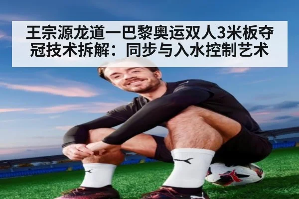 王宗源龙道一巴黎奥运双人3米板夺冠技术拆解：同步与入水控制艺术